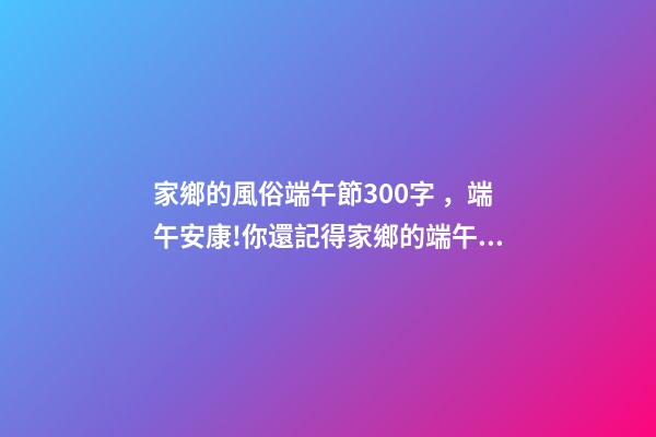 家鄉的風俗端午節300字，端午安康!你還記得家鄉的端午習俗嗎
